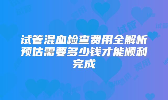 试管混血检查费用全解析预估需要多少钱才能顺利完成