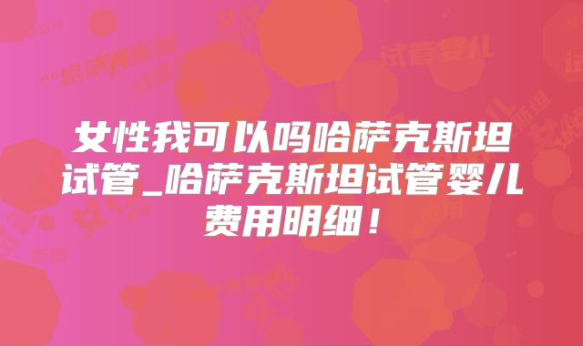 女性我可以吗哈萨克斯坦试管_哈萨克斯坦试管婴儿费用明细！