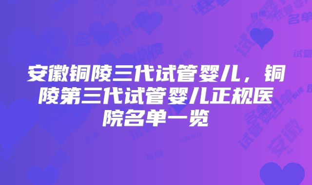 安徽铜陵三代试管婴儿，铜陵第三代试管婴儿正规医院名单一览