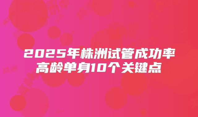 2025年株洲试管成功率高龄单身10个关键点