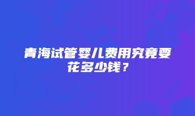 青海试管婴儿费用究竟要花多少钱?