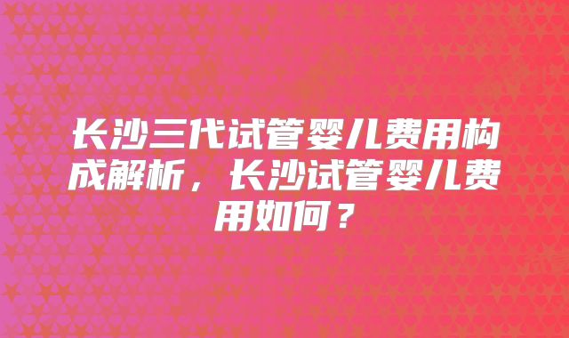 长沙三代试管婴儿费用构成解析，长沙试管婴儿费用如何？