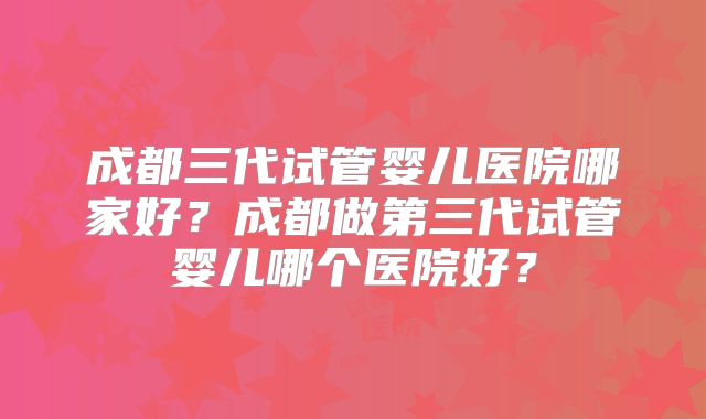 成都三代试管婴儿医院哪家好?成都做第三代试管婴儿哪个医院好?