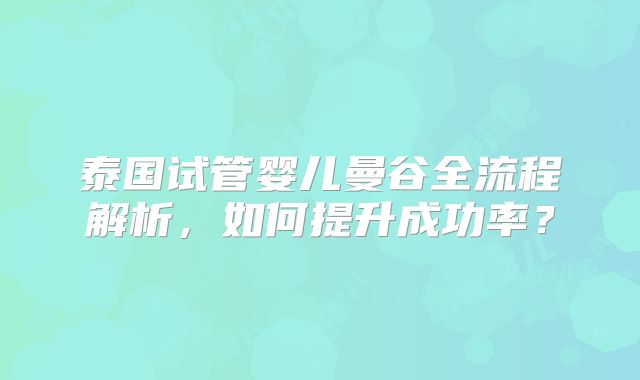 泰国试管婴儿曼谷全流程解析，如何提升成功率？
