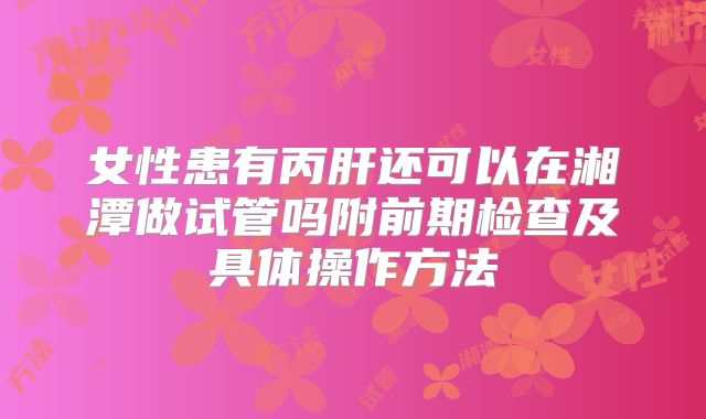 女性患有丙肝还可以在湘潭做试管吗附前期检查及具体操作方法