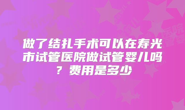 做了结扎手术可以在寿光市试管医院做试管婴儿吗？费用是多少