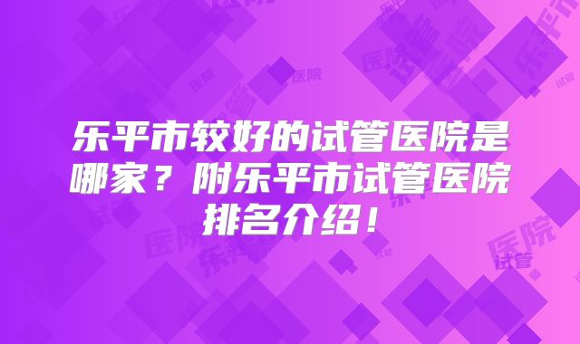 乐平市较好的试管医院是哪家？附乐平市试管医院排名介绍！