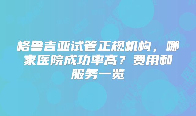 格鲁吉亚试管正规机构，哪家医院成功率高？费用和服务一览