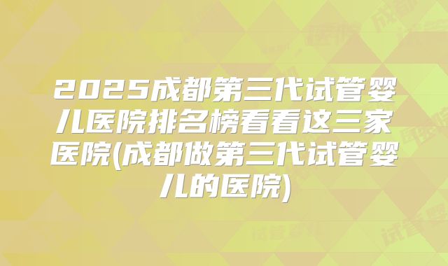 2025成都第三代试管婴儿医院排名榜看看这三家医院(成都做第三代试管婴儿的医院)
