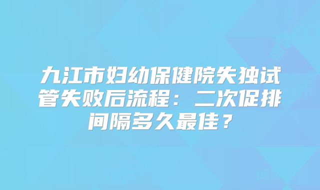 九江市妇幼保健院失独试管失败后流程：二次促排间隔多久最佳？