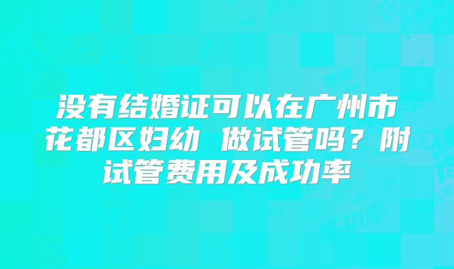 没有结婚证可以在广州市花都区妇幼 做试管吗?附试管费用及成功率