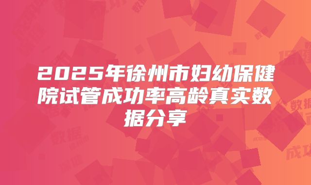 2025年徐州市妇幼保健院试管成功率高龄真实数据分享