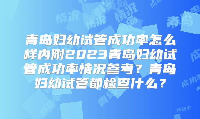 青岛妇幼试管成功率怎么样内附2023青岛妇幼试管成功率情况参考?青岛妇幼试管都检查什么?