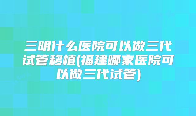 三明什么医院可以做三代试管移植(福建哪家医院可以做三代试管)