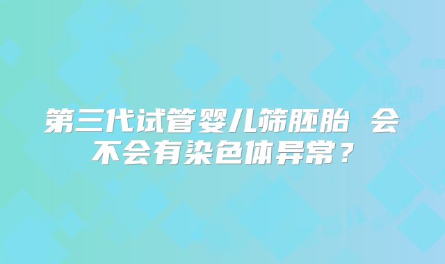 第三代试管婴儿筛胚胎 会不会有染色体异常？