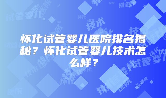 怀化试管婴儿医院排名揭秘？怀化试管婴儿技术怎么样？