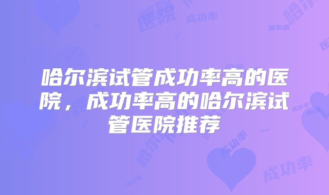 哈尔滨试管成功率高的医院,成功率高的哈尔滨试管医院推荐