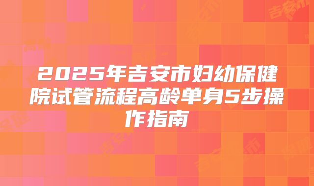 2025年吉安市妇幼保健院试管流程高龄单身5步操作指南