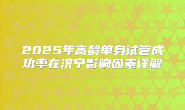 2025年高龄单身试管成功率在济宁影响因素详解