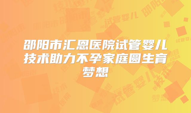 邵阳市汇恩医院试管婴儿技术助力不孕家庭圆生育梦想