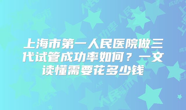 上海市第一人民医院做三代试管成功率如何？一文读懂需要花多少钱