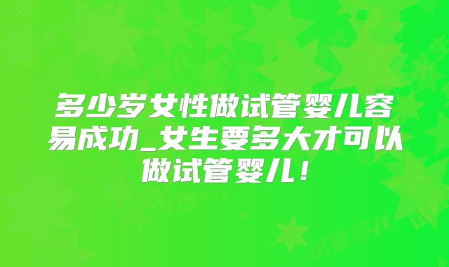 多少岁女性做试管婴儿容易成功_女生要多大才可以做试管婴儿！