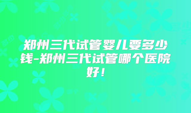 郑州三代试管婴儿要多少钱-郑州三代试管哪个医院好！