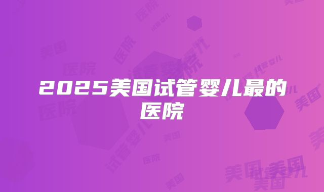 2025美国试管婴儿最的医院