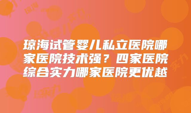 琼海试管婴儿私立医院哪家医院技术强？四家医院综合实力哪家医院更优越
