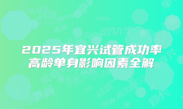 2025年宜兴试管成功率高龄单身影响因素全解
