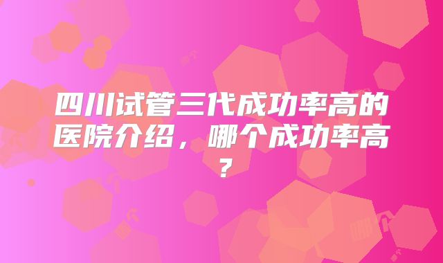 四川试管三代成功率高的医院介绍，哪个成功率高？