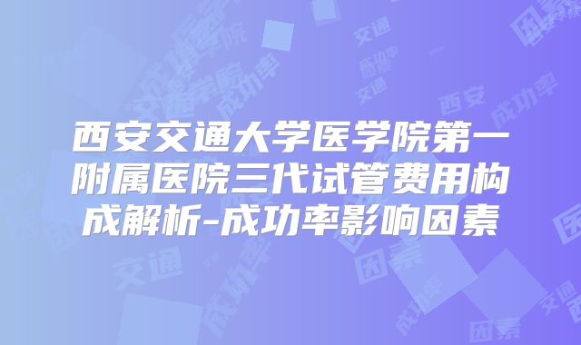 西安交通大学医学院第一附属医院三代试管费用构成解析-成功率影响因素