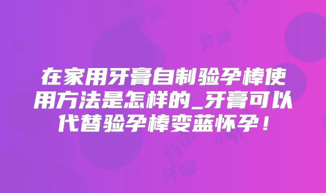 在家用牙膏自制验孕棒使用方法是怎样的_牙膏可以代替验孕棒变蓝怀孕！