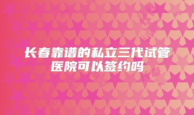 长春靠谱的私立三代试管医院可以签约吗