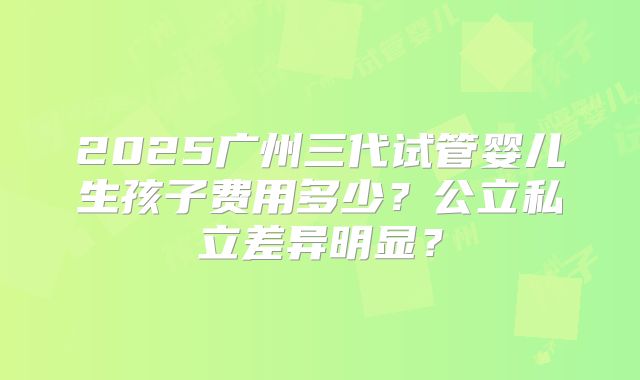 2025广州三代试管婴儿生孩子费用多少？公立私立差异明显？
