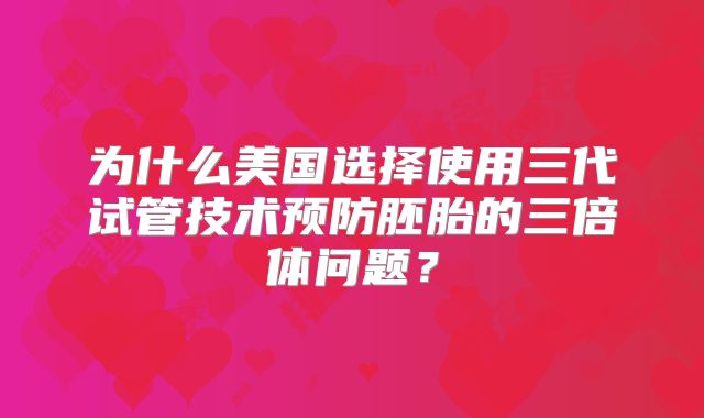 为什么美国选择使用三代试管技术预防胚胎的三倍体问题?
