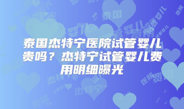 泰国杰特宁医院试管婴儿贵吗？杰特宁试管婴儿费用明细曝光