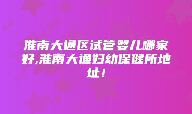淮南大通区试管婴儿哪家好,淮南大通妇幼保健所地址!