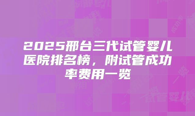 2025邢台三代试管婴儿医院排名榜，附试管成功率费用一览