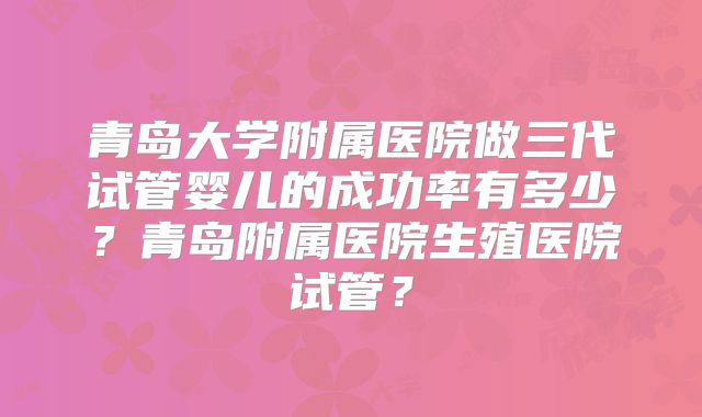 青岛大学附属医院做三代试管婴儿的成功率有多少？青岛附属医院生殖医院试管？