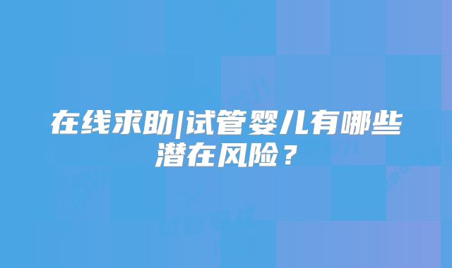 在线求助|试管婴儿有哪些潜在风险?