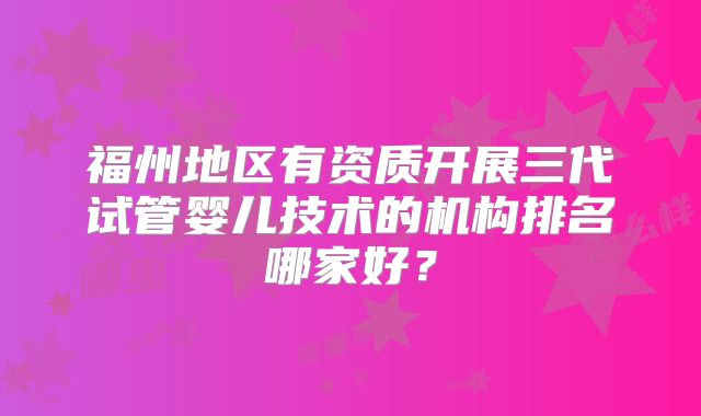 福州地区有资质开展三代试管婴儿技术的机构排名哪家好？