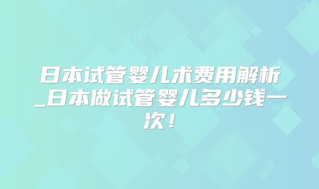 日本试管婴儿术费用解析_日本做试管婴儿多少钱一次！