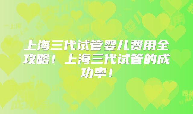 上海三代试管婴儿费用全攻略！上海三代试管的成功率！