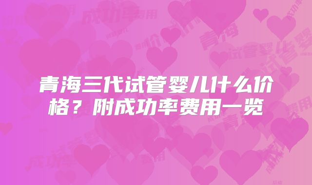 青海三代试管婴儿什么价格？附成功率费用一览