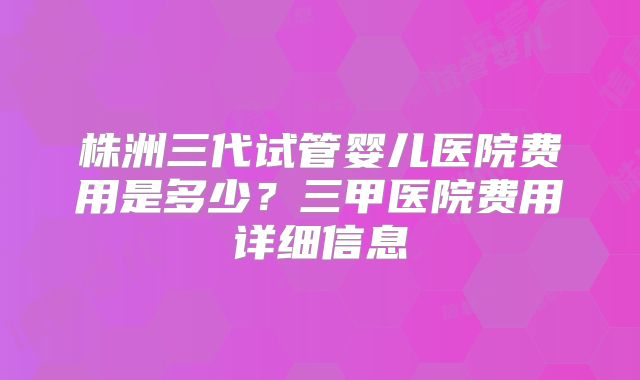 株洲三代试管婴儿医院费用是多少？三甲医院费用详细信息