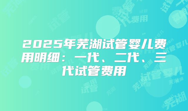 2025年芜湖试管婴儿费用明细：一代、二代、三代试管费用