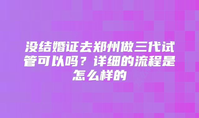 没结婚证去郑州做三代试管可以吗？详细的流程是怎么样的