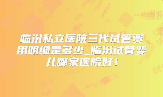 临汾私立医院三代试管费用明细是多少_临汾试管婴儿哪家医院好！