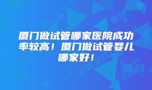 厦门做试管哪家医院成功率较高!厦门做试管婴儿哪家好!